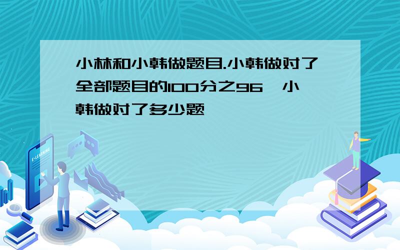 小林和小韩做题目.小韩做对了全部题目的100分之96,小韩做对了多少题