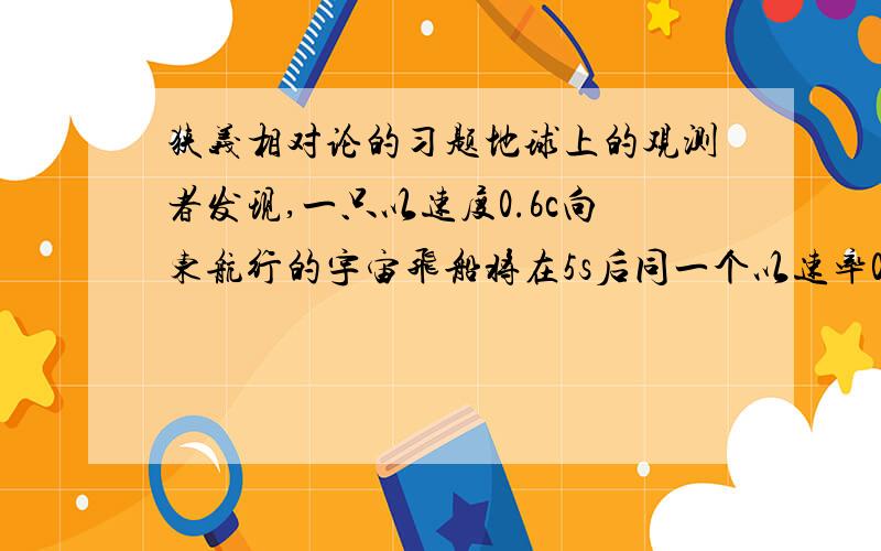 狭义相对论的习题地球上的观测者发现,一只以速度0.6c向东航行的宇宙飞船将在5s后同一个以速率0.8c详细飞行的彗星相撞.（1）飞船上的观测者观测,彗星以多大速率向他们接近?（2）飞船上的