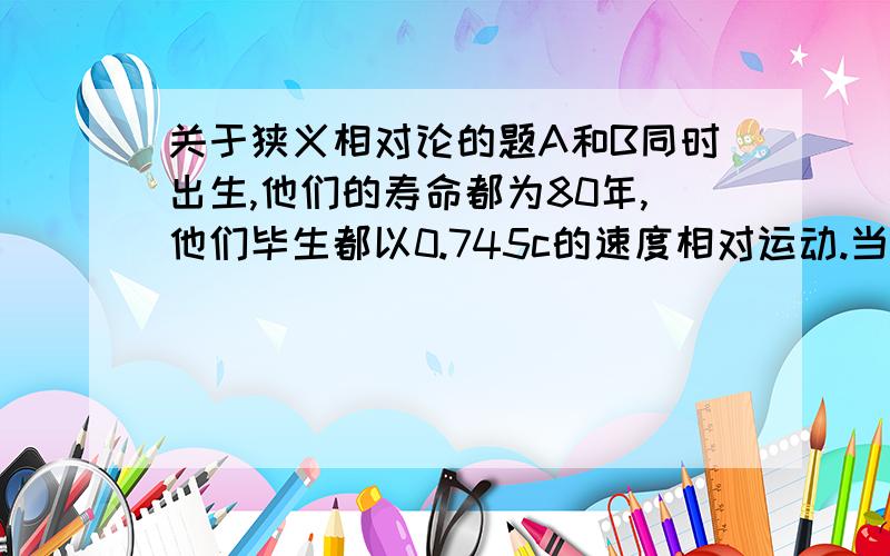 关于狭义相对论的题A和B同时出生,他们的寿命都为80年,他们毕生都以0.745c的速度相对运动.当A看到自己是60岁时,他看到B是多少岁?为什么?