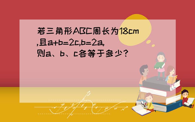 若三角形ABC周长为18cm,且a+b=2c,b=2a,则a、b、c各等于多少?