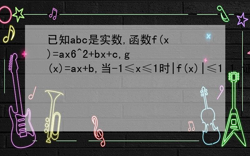已知abc是实数,函数f(x)=ax6^2+bx+c,g(x)=ax+b,当-1≤x≤1时|f(x)|≤1 1.证明|c|≤12.证明当-1≤x≤1时|g(x)|≤2 3.设a>0,有-1≤x≤1时,g(x)的最大值为2,求f(x)“知道”上面有人回答的时候,省略了加号,但是就算