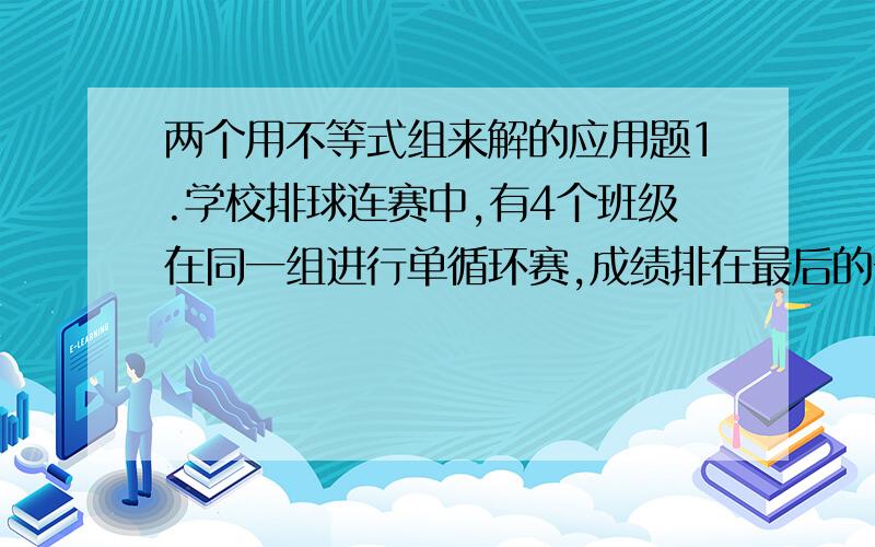 两个用不等式组来解的应用题1.学校排球连赛中,有4个班级在同一组进行单循环赛,成绩排在最后的一个班被淘汰.如果排在最后的几个班的胜负场数相等,他们之间再进行附加赛.七年级（1）班