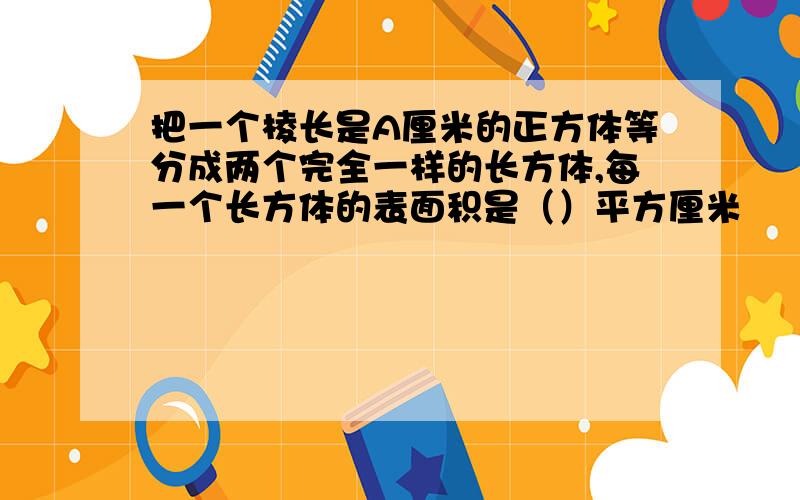 把一个棱长是A厘米的正方体等分成两个完全一样的长方体,每一个长方体的表面积是（）平方厘米