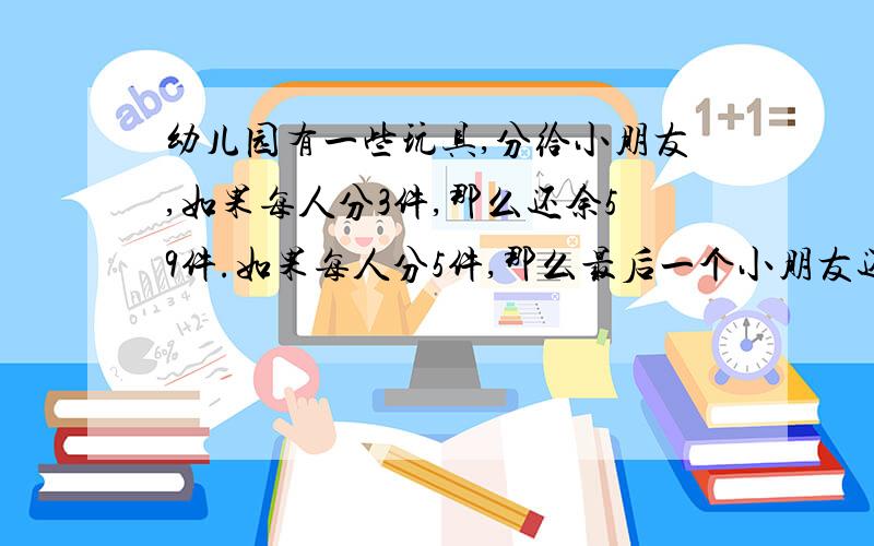 幼儿园有一些玩具,分给小朋友,如果每人分3件,那么还余59件.如果每人分5件,那么最后一个小朋友还少几件.求这个幼儿园有多少件玩具?有多少个小朋友?