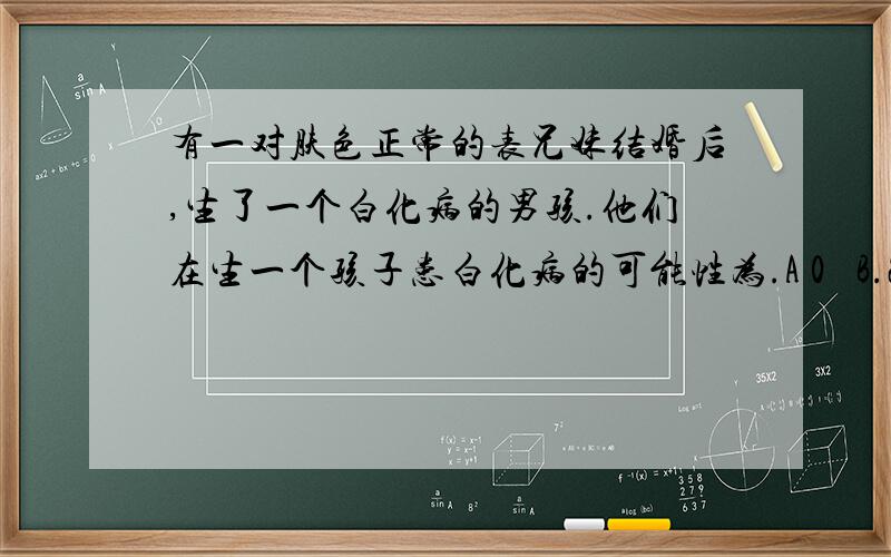 有一对肤色正常的表兄妹结婚后,生了一个白化病的男孩.他们在生一个孩子患白化病的可能性为.A 0   B.25%   C.50%   D.75%