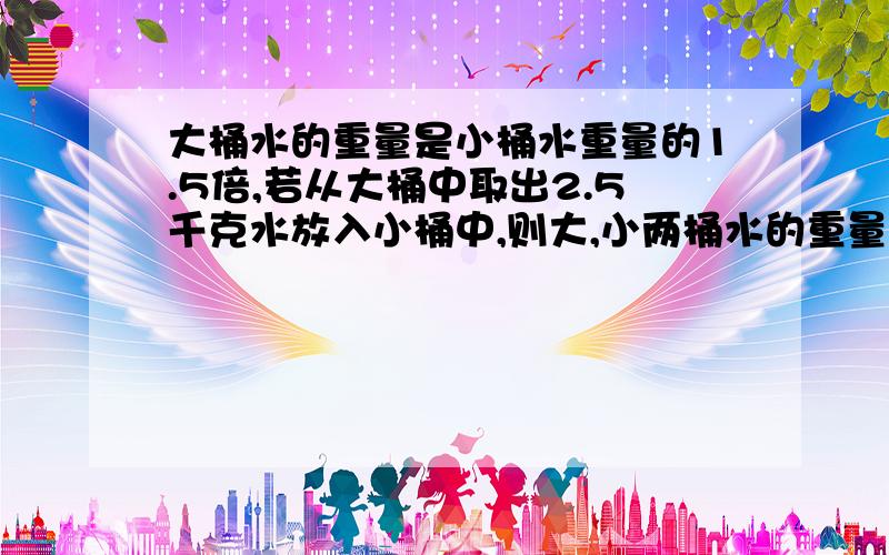 大桶水的重量是小桶水重量的1.5倍,若从大桶中取出2.5千克水放入小桶中,则大,小两桶水的重量相等.求大,小两桶水原来各有多少千克?