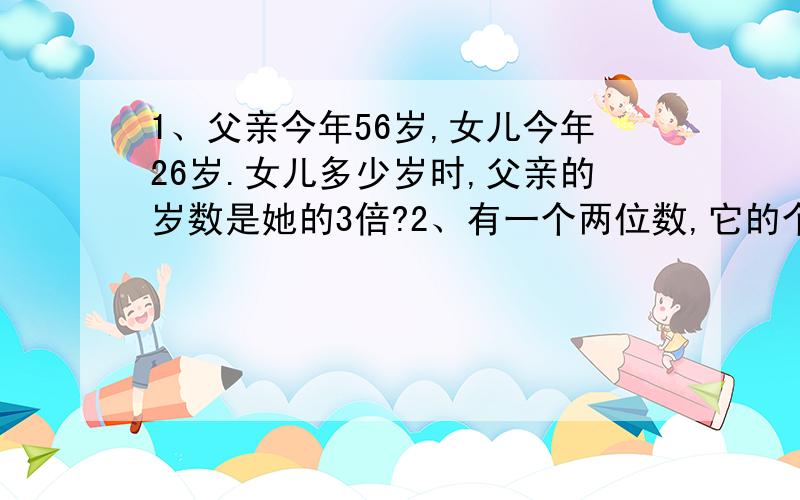 1、父亲今年56岁,女儿今年26岁.女儿多少岁时,父亲的岁数是她的3倍?2、有一个两位数,它的个位上的数字是十位上的数字的2倍,交换它们的位置,得到的两位数,比原数大27,原来的数是多少?3、长