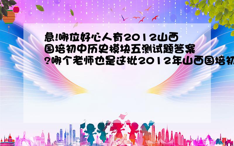 急!哪位好心人有2012山西国培初中历史模块五测试题答案?哪个老师也是这批2012年山西国培初中历史的？做了，把答案告诉我呀！谢谢了！