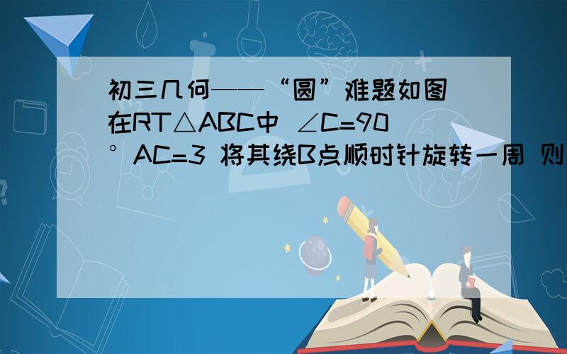 初三几何——“圆”难题如图 在RT△ABC中 ∠C=90°AC=3 将其绕B点顺时针旋转一周 则分别以BA BC为半径的圆形成一圆环 则该圆环面积为?