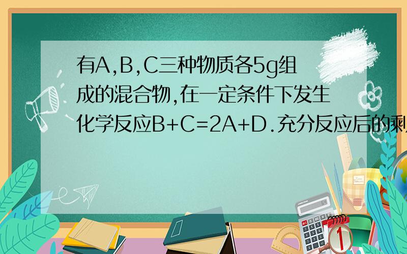 有A,B,C三种物质各5g组成的混合物,在一定条件下发生化学反应B+C=2A+D.充分反应后的剩余物质中含有6gA,6gD和若干克B,则参加反应B、C的质量比为多少?