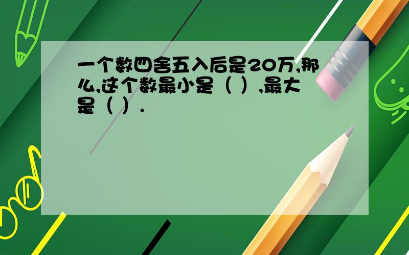 一个数四舍五入后是20万,那么,这个数最小是（ ）,最大是（ ）.