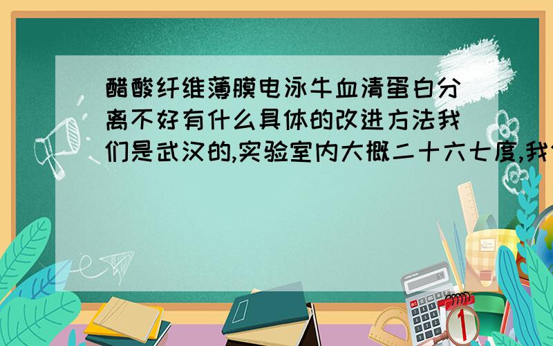 醋酸纤维薄膜电泳牛血清蛋白分离不好有什么具体的改进方法我们是武汉的,实验室内大概二十六七度,我们有五个小组都用pH为8.6的巴比妥缓冲液（1.66g巴比妥和12,.76g巴比妥钠定容至1000ml）来