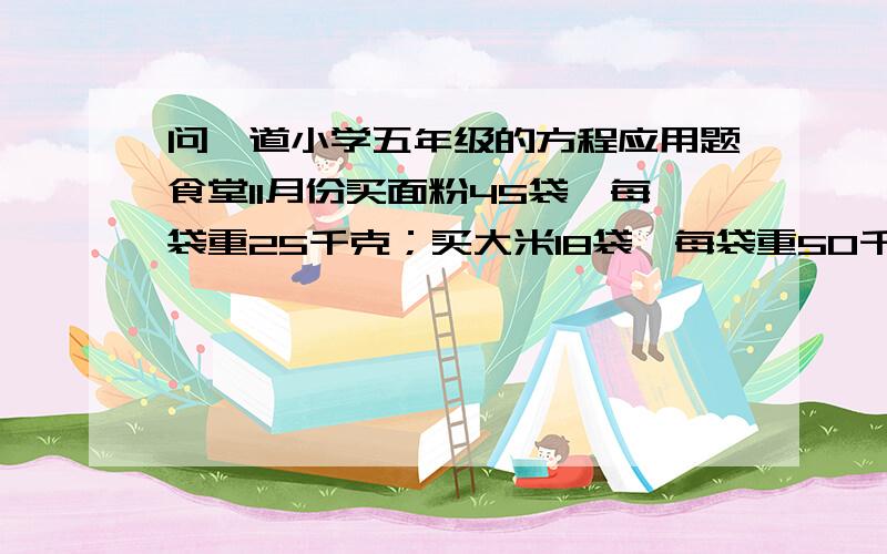 问一道小学五年级的方程应用题食堂11月份买面粉45袋,每袋重25千克；买大米18袋,每袋重50千克,买来面粉和大米共多少千克?要求设个X之后列出一个方程式解出来啊谢谢哥哥门。