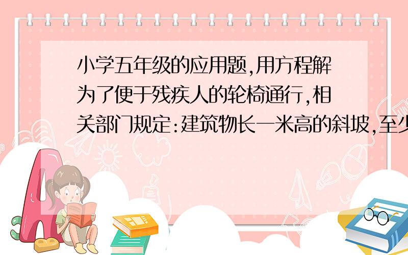 小学五年级的应用题,用方程解为了便于残疾人的轮椅通行,相关部门规定:建筑物长一米高的斜坡,至少需要12米的水平长度.一个超市门前有18米宽的空地,如果建一个这样的斜坡,斜坡高度最多