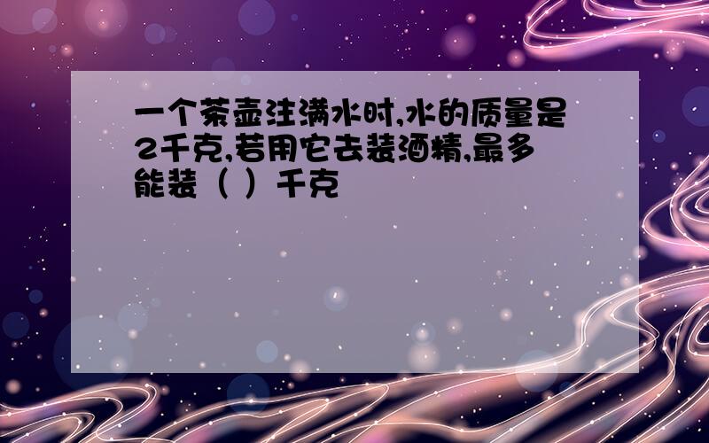 一个茶壶注满水时,水的质量是2千克,若用它去装酒精,最多能装（ ）千克