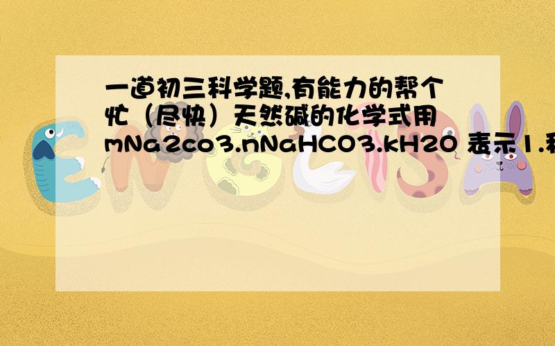 一道初三科学题,有能力的帮个忙（尽快）天然碱的化学式用 mNa2co3.nNaHCO3.kH2O 表示1.称取3.32克天然碱样品,溶解在足量稀盐酸中,产生1,32克CO22.另取3.32克天然碱样品,在300度下加热至质量不再减