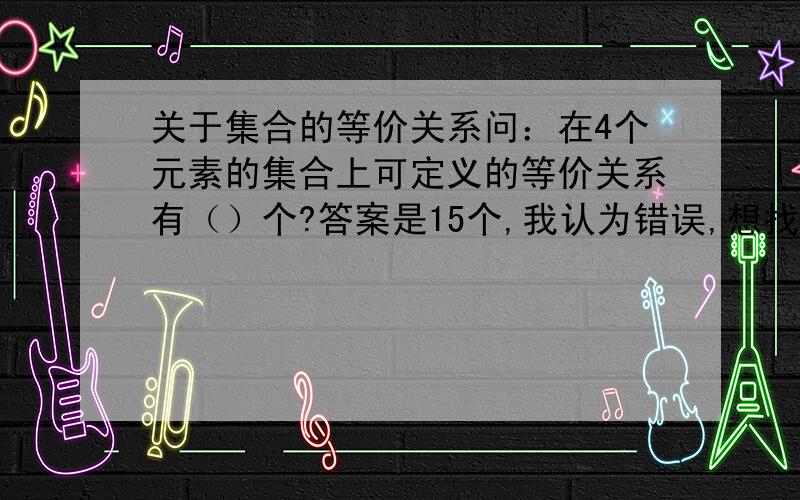 关于集合的等价关系问：在4个元素的集合上可定义的等价关系有（）个?答案是15个,我认为错误,想找人核实我觉得是12个，想请人对照答案