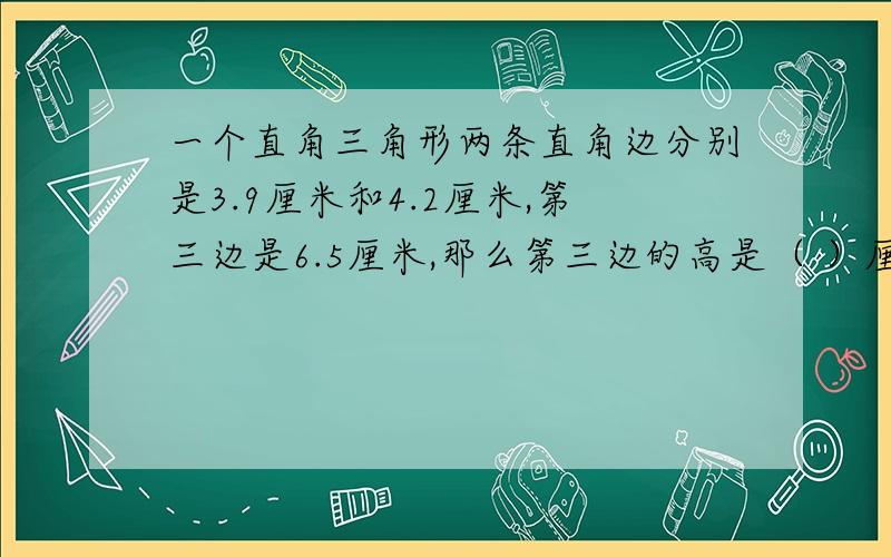 一个直角三角形两条直角边分别是3.9厘米和4.2厘米,第三边是6.5厘米,那么第三边的高是（ ）厘米A.1.56 B.2.52 C.3.12 D.2.25