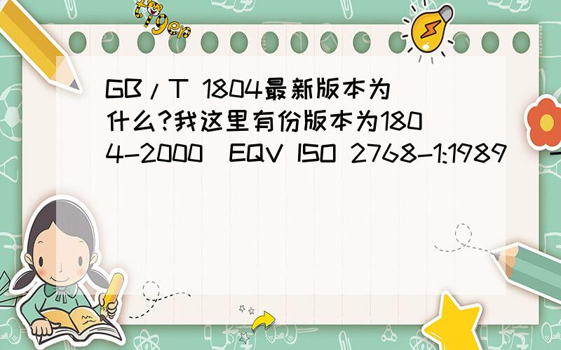 GB/T 1804最新版本为什么?我这里有份版本为1804-2000（EQV ISO 2768-1:1989） 一般公差 未注公差的线性和角度尺寸的公差.我看了下日期为2000年7月24日批准.请问,现快2009了,自这个标准推出来之后,国