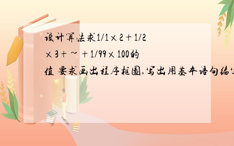 设计算法求1/1×2+1/2×3+~+1/99×100的值 要求画出程序框图,写出用基本语句编写的程序就像老师讲的那样