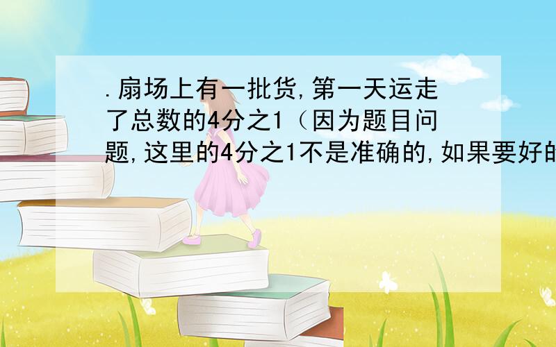 .扇场上有一批货,第一天运走了总数的4分之1（因为题目问题,这里的4分之1不是准确的,如果要好的数顺便写上来,第二天运的比总数多4吨,这时还剩20吨,这批货共有多少吨?（列式）