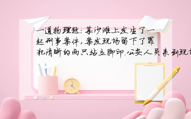 一道物理题：某沙滩上发生了一起刑事案件,案发现场留下了罪犯清晰的两只站立脚印．公安人员来到现场侦查…某沙滩上发生了一起刑事案件,案发现场留下了罪犯清晰的两只站立脚印．公