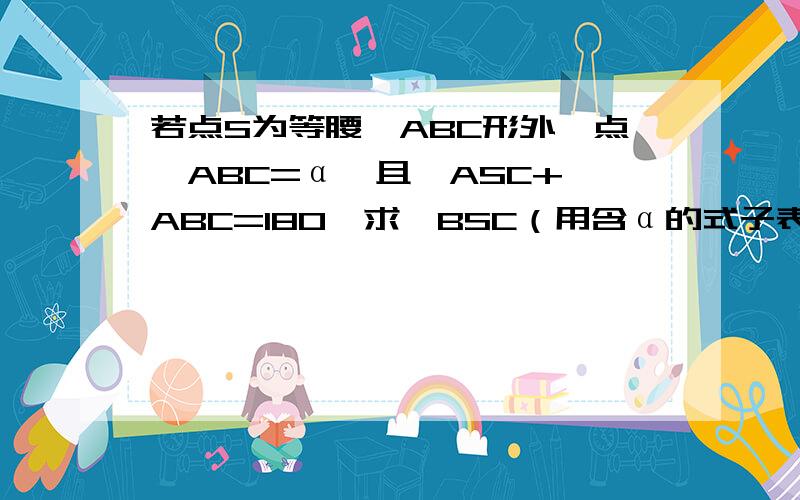 若点S为等腰△ABC形外一点,ABC=α,且∠ASC+∠ABC=180,求∠BSC（用含α的式子表示）是∠ABC=α