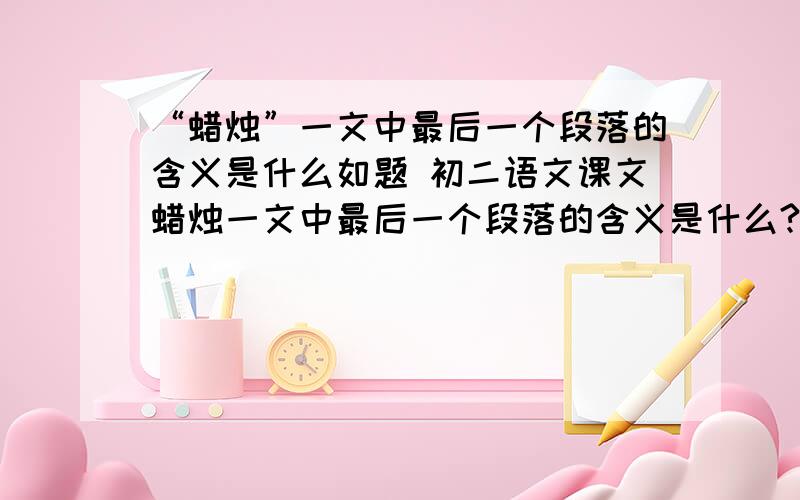 “蜡烛”一文中最后一个段落的含义是什么如题 初二语文课文蜡烛一文中最后一个段落的含义是什么?懂语文的来说,答非所问免进