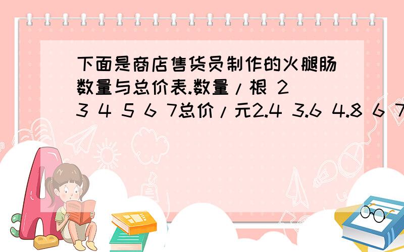 下面是商店售货员制作的火腿肠数量与总价表.数量/根 2 3 4 5 6 7总价/元2.4 3.6 4.8 6 7.2 8.4 （1）写出几组总价与数量的比,并比较比值的大小.（2）这个比值表示的意义是什么?（3）火腿肠的总价