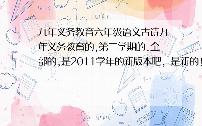 九年义务教育六年级语文古诗九年义务教育的,第二学期的,全部的,是2011学年的新版本吧，是新的！