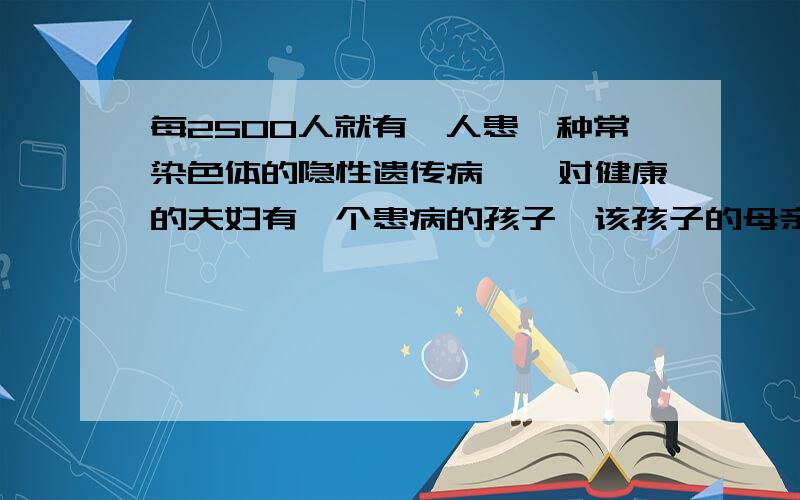 每2500人就有一人患一种常染色体的隐性遗传病,一对健康的夫妇有一个患病的孩子,该孩子的母亲如果和一位如题很不好意思，接着上面的：母亲和一位健康的男性生一个健康的孩子的概率～