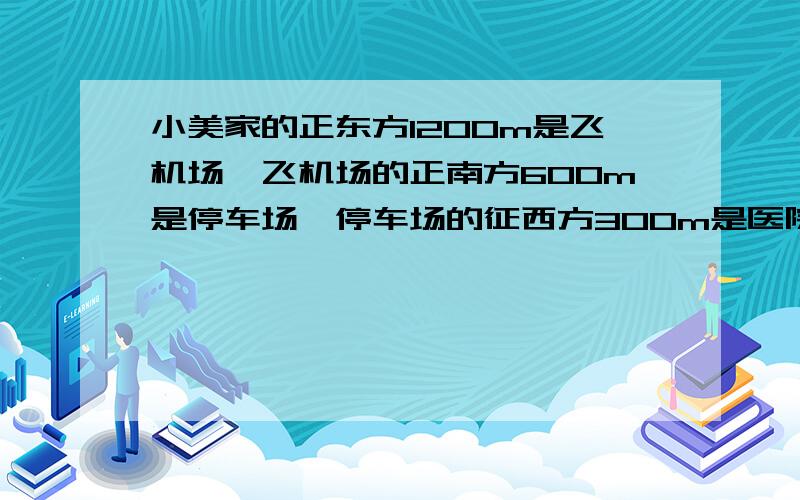 小美家的正东方1200m是飞机场,飞机场的正南方600m是停车场,停车场的征西方300m是医院,医院的正北方是800m是超市.先确定比例尺,比例尺啊