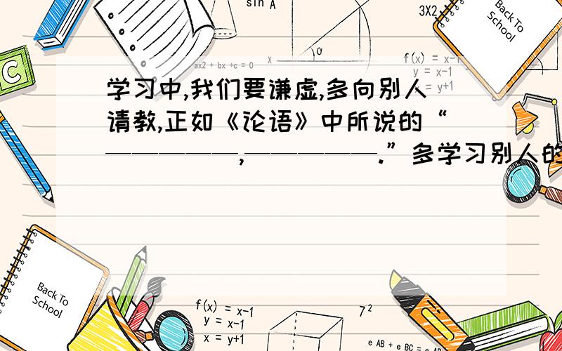 学习中,我们要谦虚,多向别人请教,正如《论语》中所说的“—————,—————.”多学习别人的优点,即“—————,—————.”