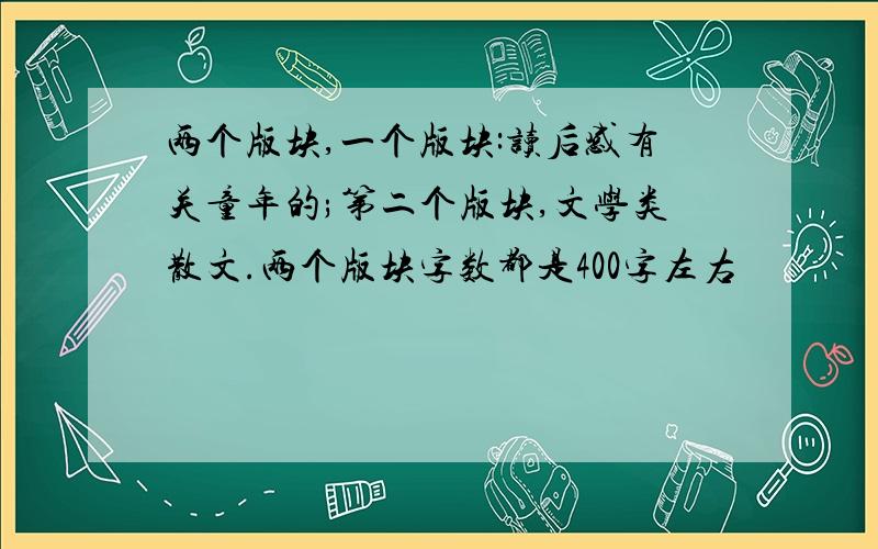 两个版块,一个版块:读后感有关童年的;第二个版块,文学类散文.两个版块字数都是400字左右