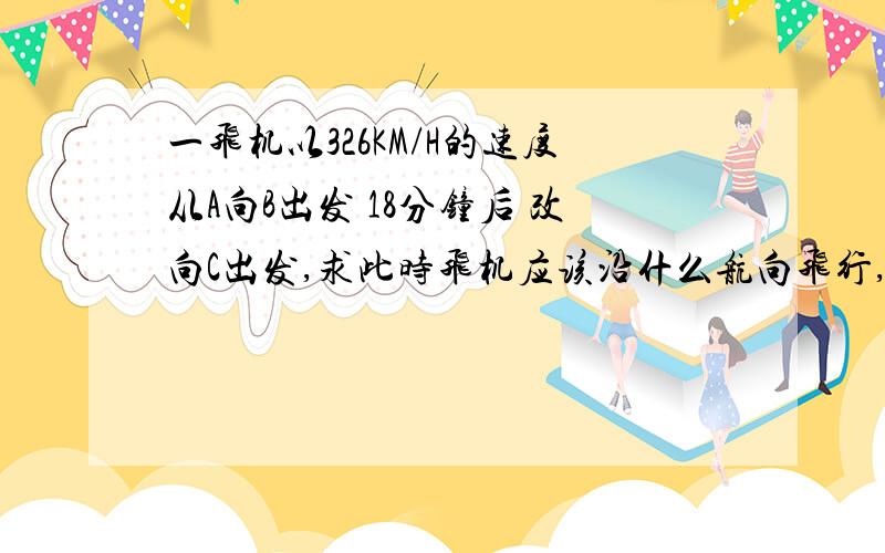 一飞机以326KM/H的速度从A向B出发 18分钟后 改向C出发,求此时飞机应该沿什么航向飞行,距C的距离是多少 ∠ADC=66° ∠DCB=133° AD=57KM DC=110KM CB=204KM