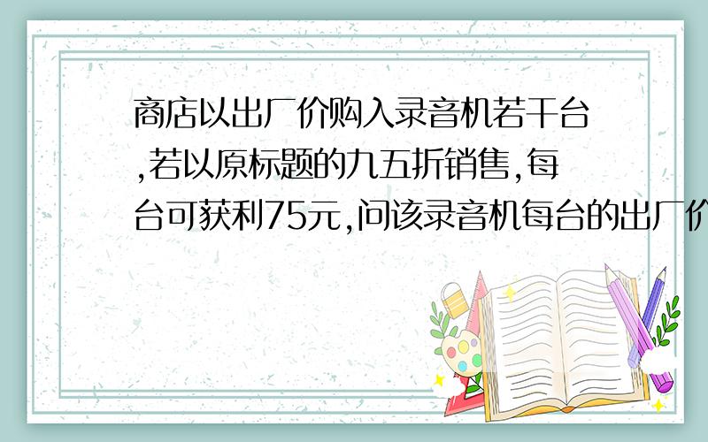 商店以出厂价购入录音机若干台,若以原标题的九五折销售,每台可获利75元,问该录音机每台的出厂价以及商店原来的标价就这些信息,谁能做出来我加悬赏