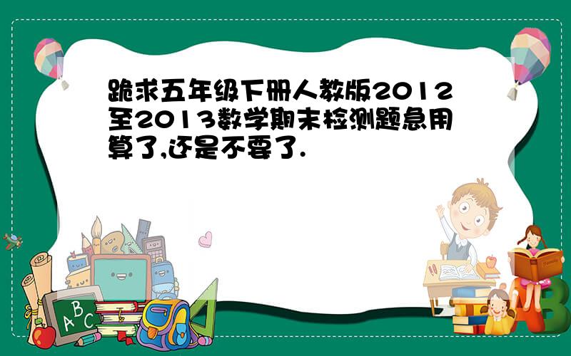 跪求五年级下册人教版2012至2013数学期末检测题急用算了,还是不要了.