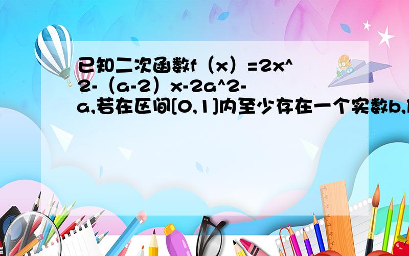 已知二次函数f（x）=2x^2-（a-2）x-2a^2-a,若在区间[0,1]内至少存在一个实数b,使f（b）>0,求a的范围