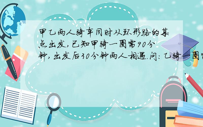 甲乙两人骑车同时从环形路的某点出发,已知甲骑一圈需90分钟,出发后30分钟两人相遇.问:乙骑一圈需______分