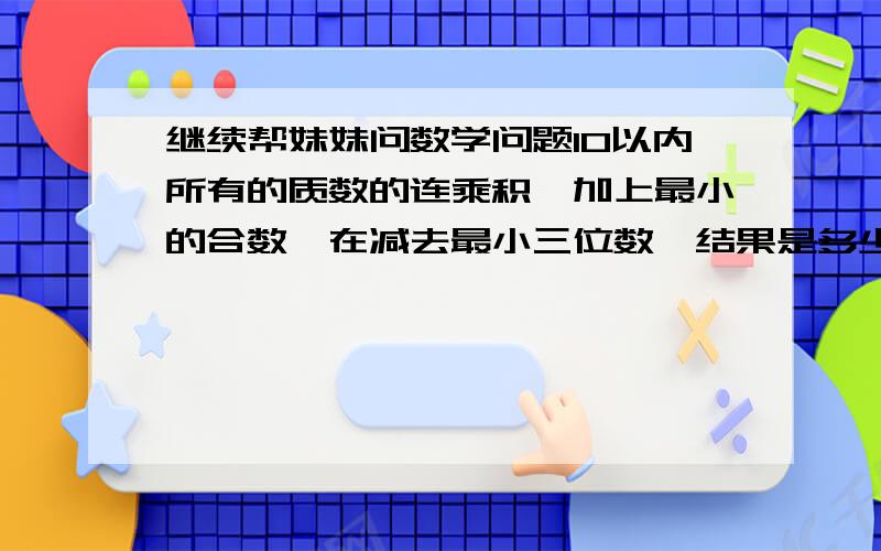 继续帮妹妹问数学问题10以内所有的质数的连乘积,加上最小的合数,在减去最小三位数,结果是多少.（15×（ ）-60）÷3=（ ）（ ）÷25+2×（ ）=102