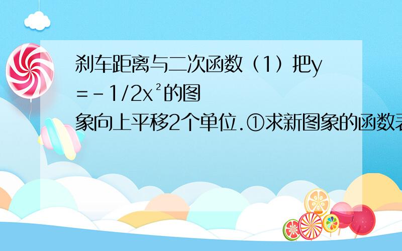 刹车距离与二次函数（1）把y=-1/2x²的图象向上平移2个单位.①求新图象的函数表达式、顶点坐标和对称轴；②列函数对应值表,并作函数图象；③求函数的最大值或最小值,并求x的对应值.