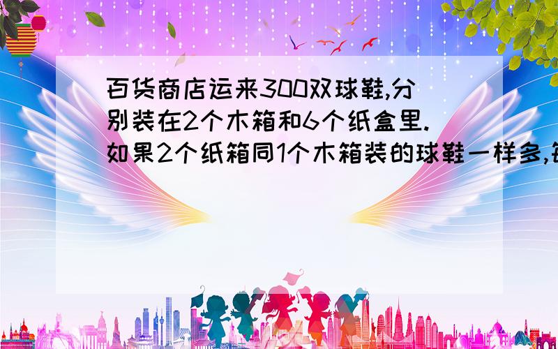 百货商店运来300双球鞋,分别装在2个木箱和6个纸盒里.如果2个纸箱同1个木箱装的球鞋一样多,每个木箱比每个纸箱多装多少双球鞋?求综合算式,