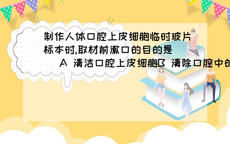 制作人体口腔上皮细胞临时玻片标本时,取材前漱口的目的是（ ）A 清洁口腔上皮细胞B 清除口腔中的杂物 C 使口腔上皮细胞容易刮掉D 以上都不正确