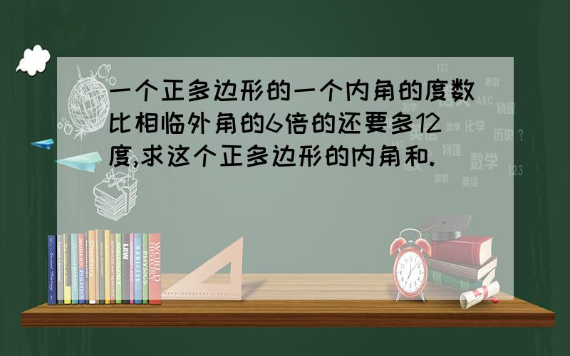 一个正多边形的一个内角的度数比相临外角的6倍的还要多12度,求这个正多边形的内角和.