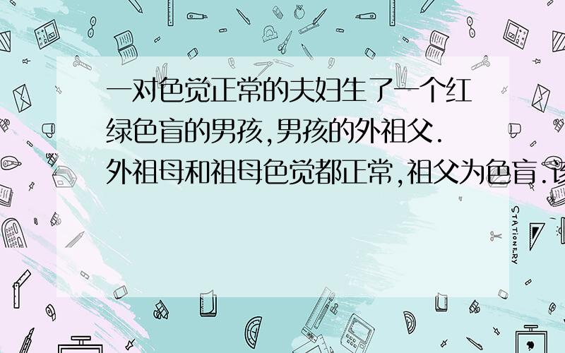 一对色觉正常的夫妇生了一个红绿色盲的男孩,男孩的外祖父.外祖母和祖母色觉都正常,祖父为色盲.该男孩的色盲基因来自?A.祖父 B.祖母 C.外祖父 D.外祖母汗...三个人三个答案