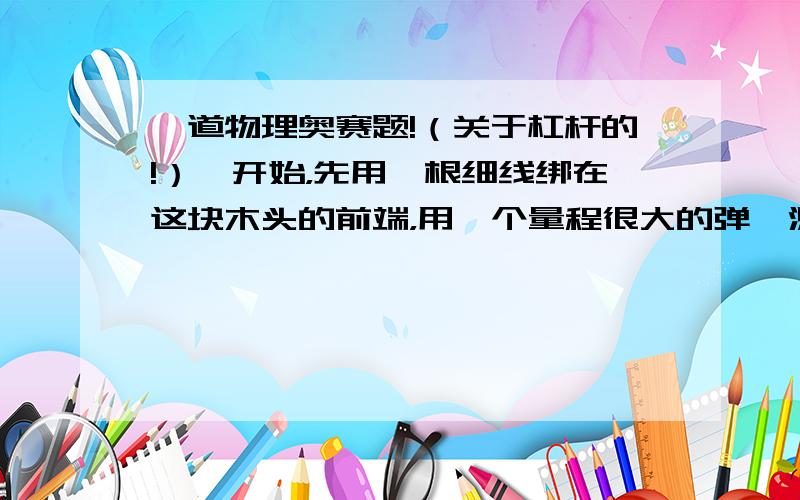 一道物理奥赛题!（关于杠杆的!）一开始，先用一根细线绑在这块木头的前端，用一个量程很大的弹簧测力器向上提起（此时木块的另一端着地），发现所用的力为300N。然后用细线绑在另一