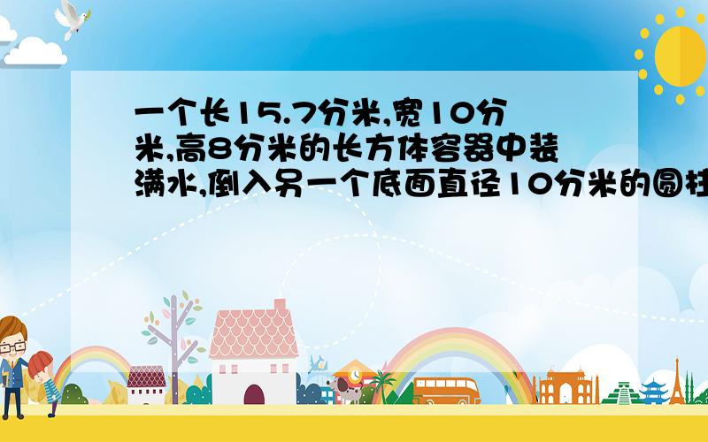 一个长15.7分米,宽10分米,高8分米的长方体容器中装满水,倒入另一个底面直径10分米的圆柱体容器中,此时圆柱体里所装的水占圆柱体积的80%,水面离容器口有多少厘米?