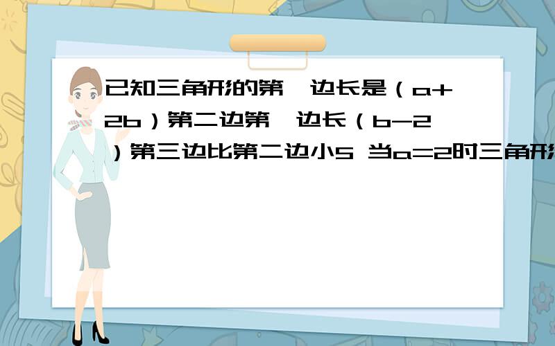 已知三角形的第一边长是（a+2b）第二边第一边长（b-2）第三边比第二边小5 当a=2时三角形的周长为29求各边