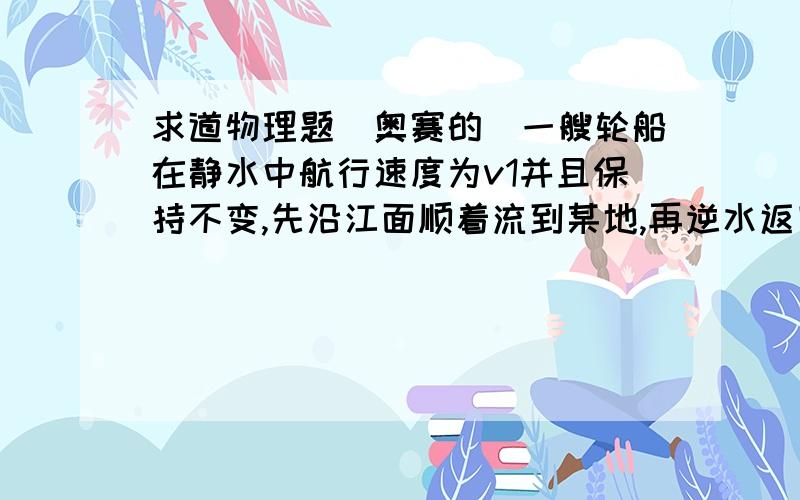 求道物理题（奥赛的）一艘轮船在静水中航行速度为v1并且保持不变,先沿江面顺着流到某地,再逆水返回到原处,往返使用的时间分别为T1和T2,可算得江水的流速为?