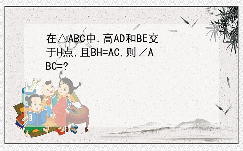 在△ABC中,高AD和BE交于H点,且BH=AC,则∠ABC=?